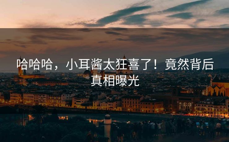 哈哈哈，小耳酱太狂喜了！竟然背后真相曝光