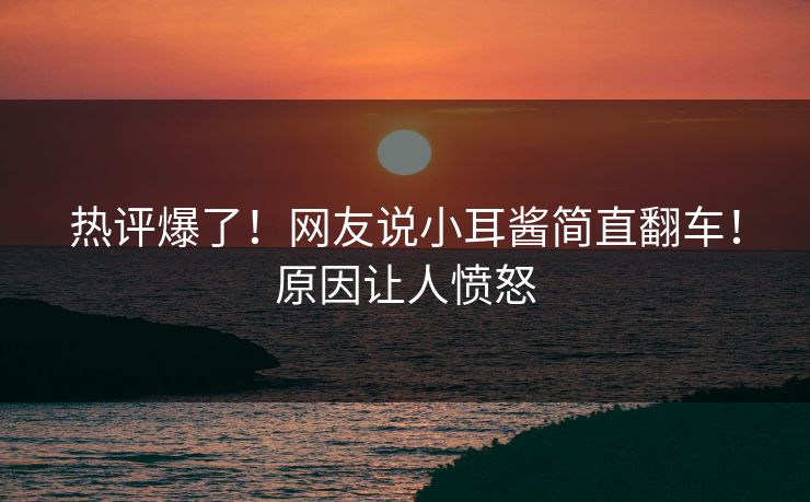 热评爆了！网友说小耳酱简直翻车！原因让人愤怒
