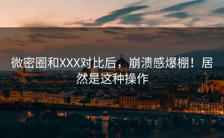 微密圈和XXX对比后，崩溃感爆棚！居然是这种操作