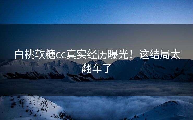 白桃软糖cc真实经历曝光！这结局太翻车了