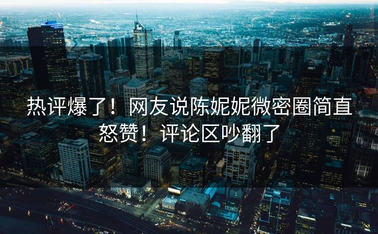 热评爆了！网友说陈妮妮微密圈简直怒赞！评论区吵翻了