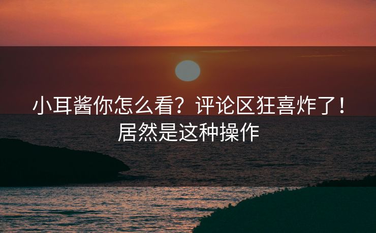 小耳酱你怎么看？评论区狂喜炸了！居然是这种操作