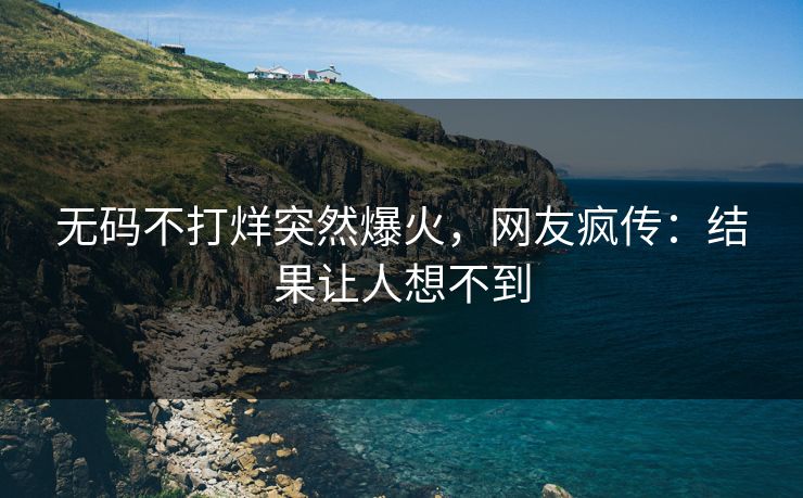 无码不打烊突然爆火，网友疯传：结果让人想不到