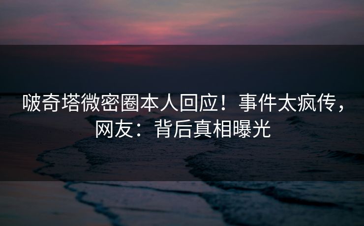 啵奇塔微密圈本人回应！事件太疯传，网友：背后真相曝光