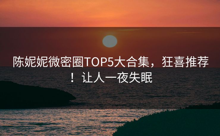 陈妮妮微密圈TOP5大合集，狂喜推荐！让人一夜失眠