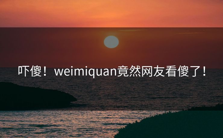 吓傻！weimiquan竟然网友看傻了！