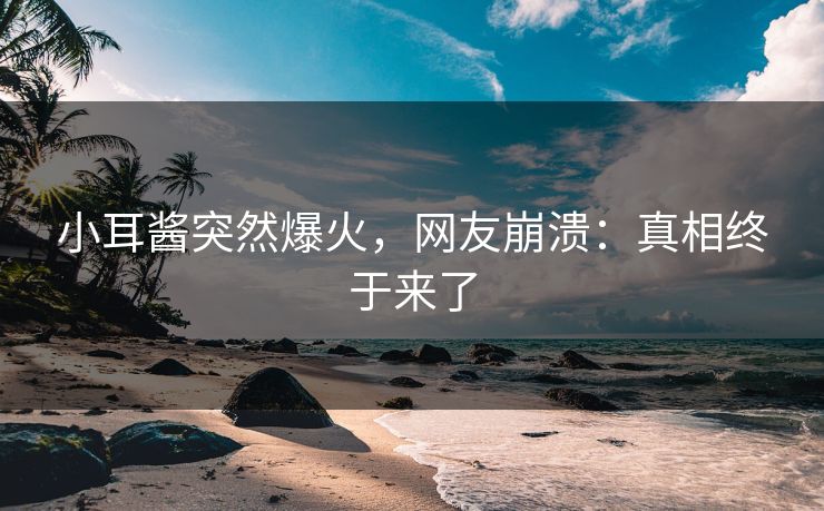 小耳酱突然爆火，网友崩溃：真相终于来了