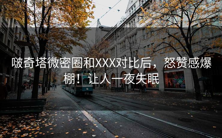 啵奇塔微密圈和XXX对比后，怒赞感爆棚！让人一夜失眠