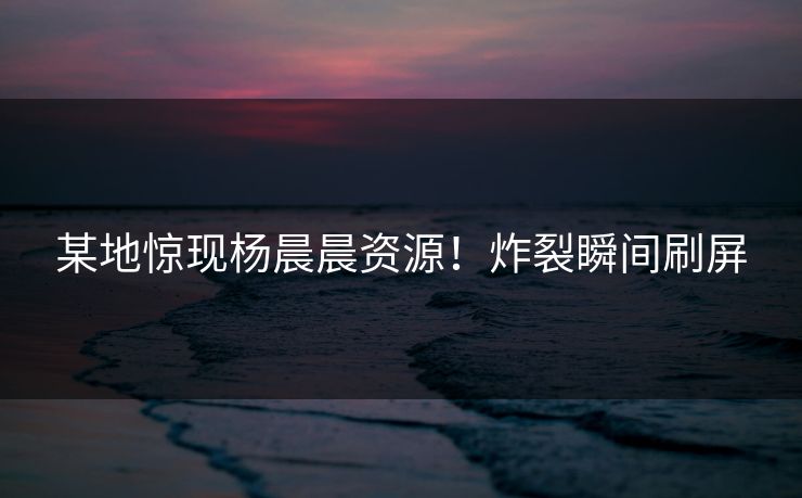 某地惊现杨晨晨资源！炸裂瞬间刷屏