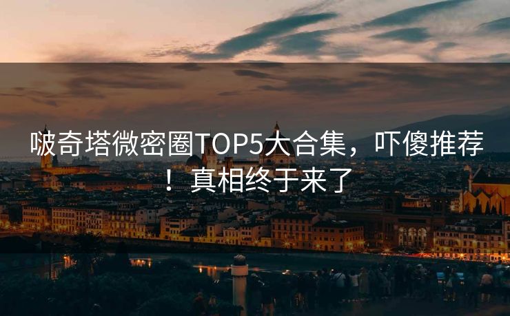 啵奇塔微密圈TOP5大合集，吓傻推荐！真相终于来了