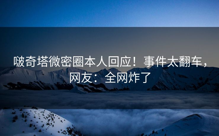 啵奇塔微密圈本人回应！事件太翻车，网友：全网炸了