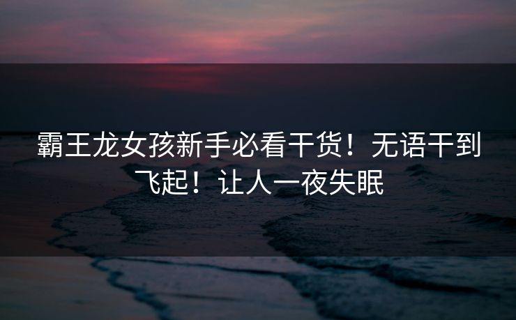 霸王龙女孩新手必看干货！无语干到飞起！让人一夜失眠