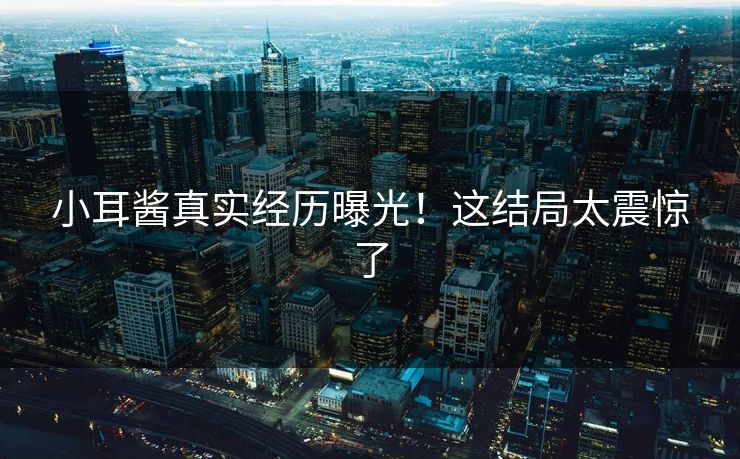 小耳酱真实经历曝光！这结局太震惊了