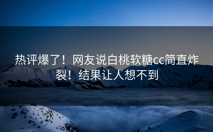 热评爆了！网友说白桃软糖cc简直炸裂！结果让人想不到