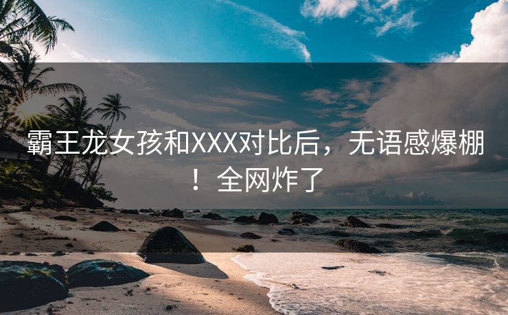 霸王龙女孩和XXX对比后，无语感爆棚！全网炸了