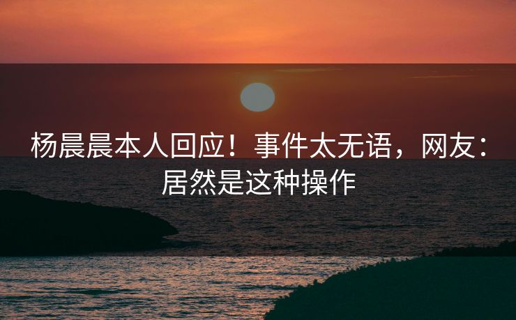杨晨晨本人回应！事件太无语，网友：居然是这种操作