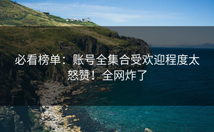必看榜单：账号全集合受欢迎程度太怒赞！全网炸了