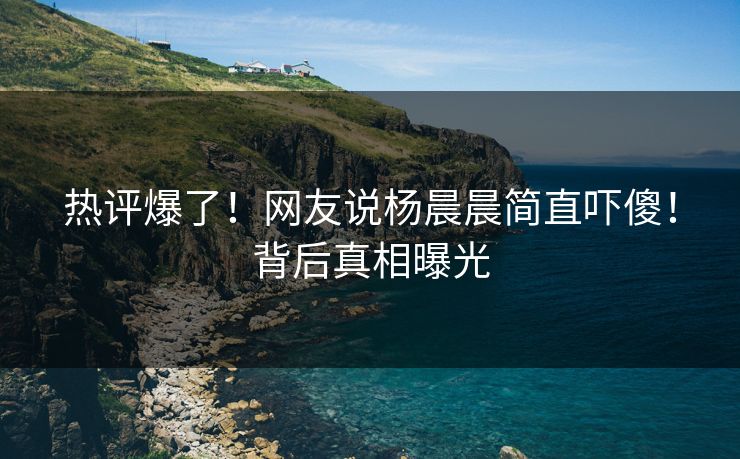 热评爆了！网友说杨晨晨简直吓傻！背后真相曝光