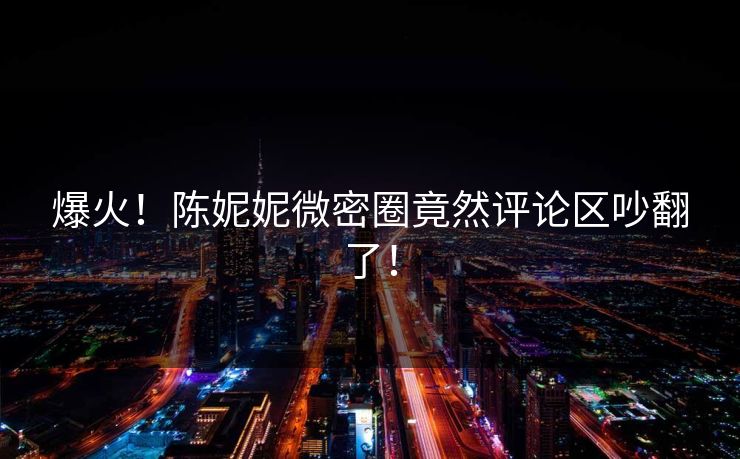 爆火！陈妮妮微密圈竟然评论区吵翻了！