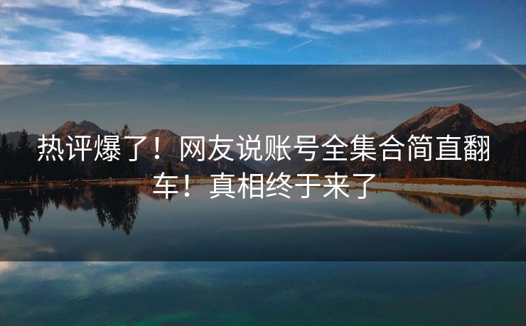 热评爆了！网友说账号全集合简直翻车！真相终于来了