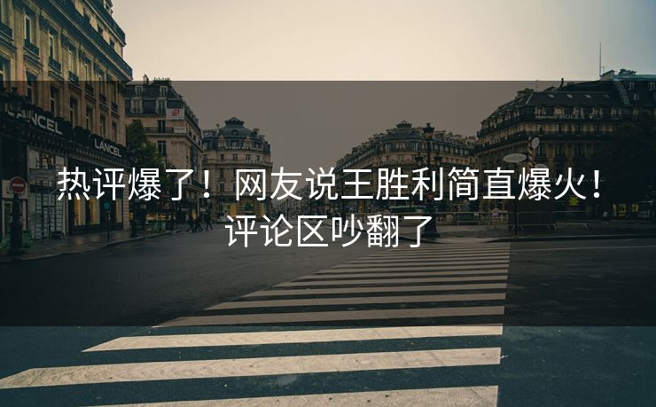 热评爆了！网友说王胜利简直爆火！评论区吵翻了
