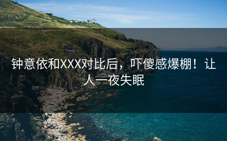 钟意依和XXX对比后，吓傻感爆棚！让人一夜失眠