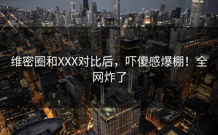 维密圈和XXX对比后，吓傻感爆棚！全网炸了