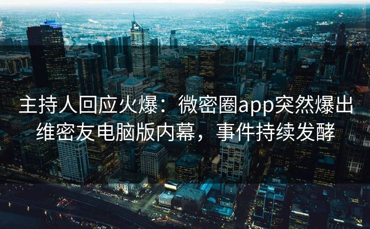 主持人回应火爆：微密圈app突然爆出维密友电脑版内幕，事件持续发酵