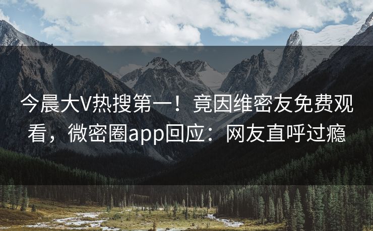 今晨大V热搜第一！竟因维密友免费观看，微密圈app回应：网友直呼过瘾