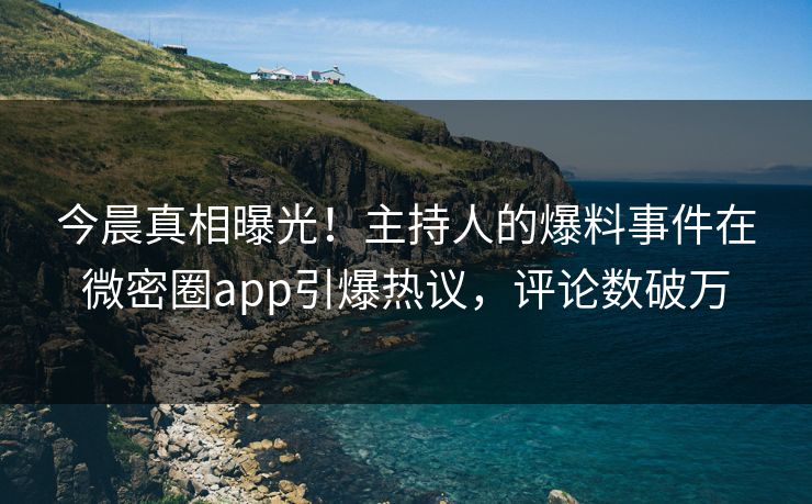 今晨真相曝光！主持人的爆料事件在微密圈app引爆热议，评论数破万