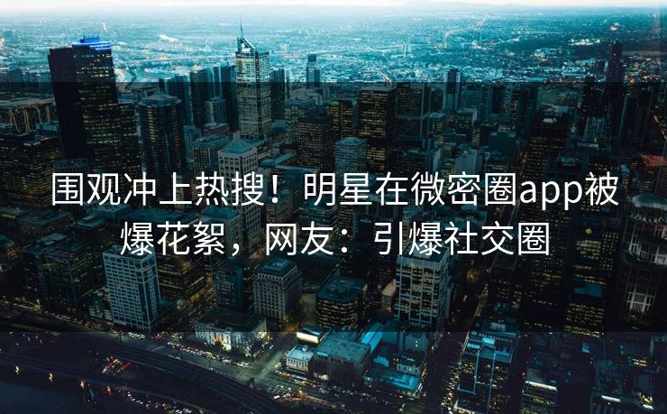 围观冲上热搜！明星在微密圈app被爆花絮，网友：引爆社交圈