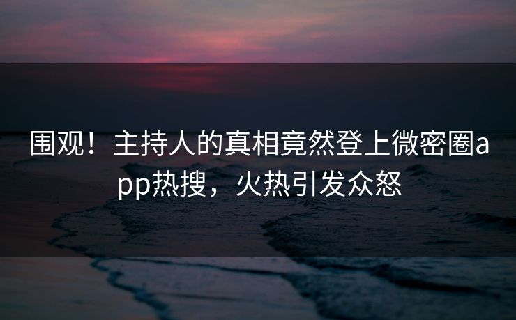 围观！主持人的真相竟然登上微密圈app热搜，火热引发众怒