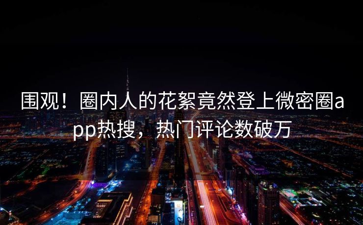 围观！圈内人的花絮竟然登上微密圈app热搜，热门评论数破万