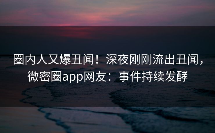 圈内人又爆丑闻！深夜刚刚流出丑闻，微密圈app网友：事件持续发酵