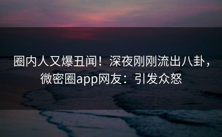 圈内人又爆丑闻！深夜刚刚流出八卦，微密圈app网友：引发众怒