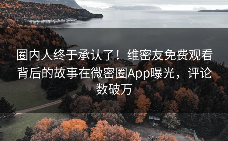圈内人终于承认了！维密友免费观看背后的故事在微密圈App曝光，评论数破万