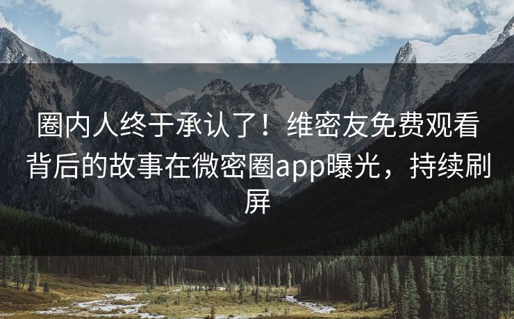 圈内人终于承认了！维密友免费观看背后的故事在微密圈app曝光，持续刷屏