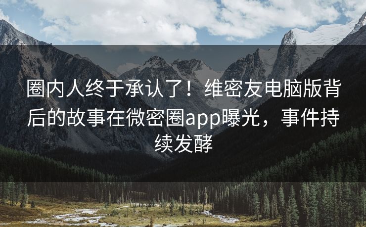 圈内人终于承认了！维密友电脑版背后的故事在微密圈app曝光，事件持续发酵