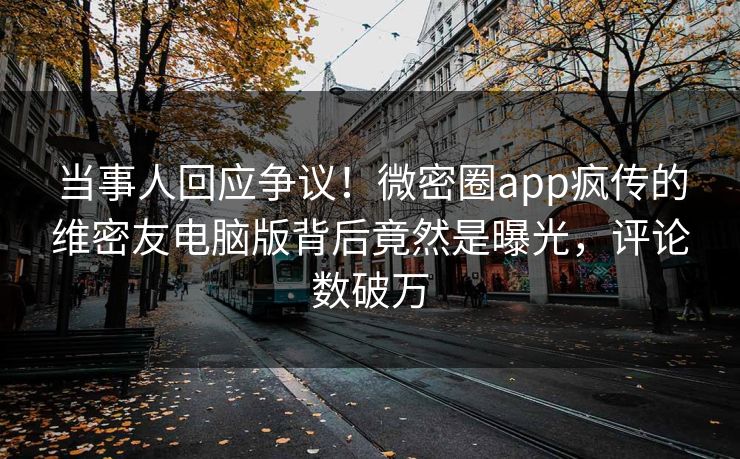 当事人回应争议！微密圈app疯传的维密友电脑版背后竟然是曝光，评论数破万