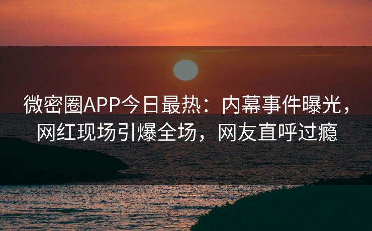 微密圈APP今日最热：内幕事件曝光，网红现场引爆全场，网友直呼过瘾