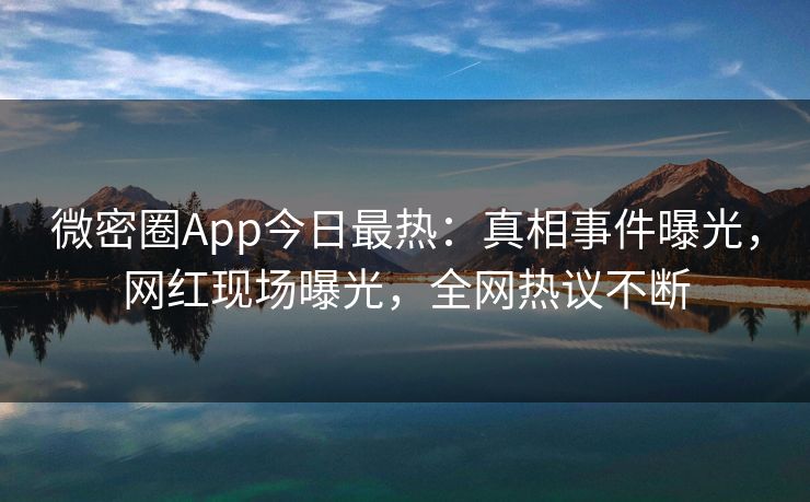 微密圈App今日最热：真相事件曝光，网红现场曝光，全网热议不断
