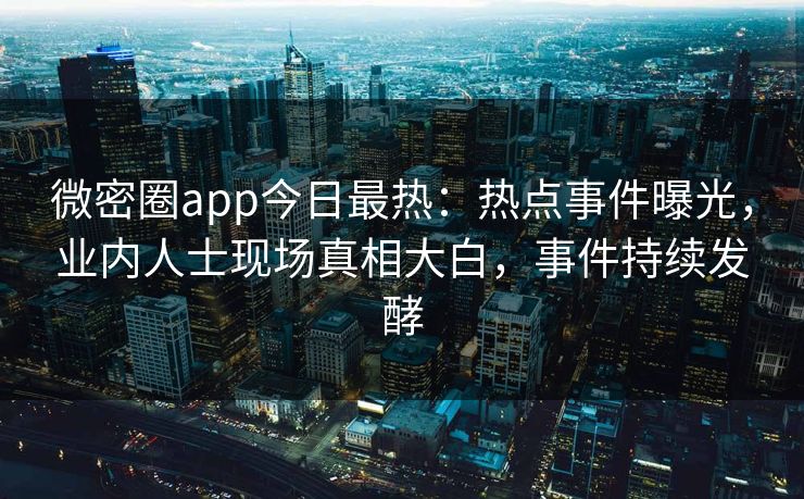 微密圈app今日最热：热点事件曝光，业内人士现场真相大白，事件持续发酵