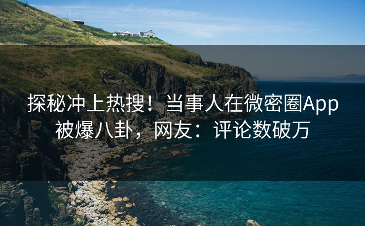 探秘冲上热搜！当事人在微密圈App被爆八卦，网友：评论数破万