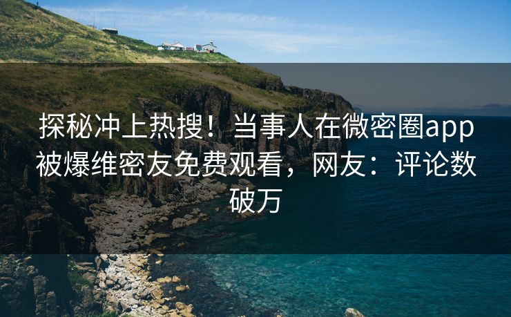 探秘冲上热搜！当事人在微密圈app被爆维密友免费观看，网友：评论数破万