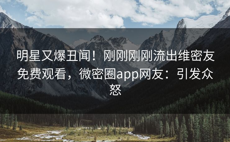 明星又爆丑闻！刚刚刚刚流出维密友免费观看，微密圈app网友：引发众怒