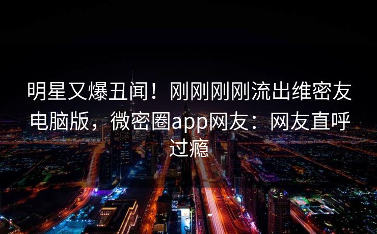 明星又爆丑闻！刚刚刚刚流出维密友电脑版，微密圈app网友：网友直呼过瘾