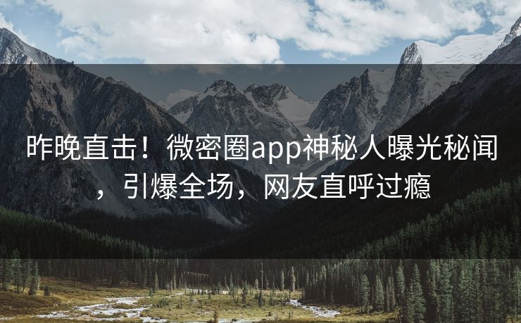 昨晚直击！微密圈app神秘人曝光秘闻，引爆全场，网友直呼过瘾