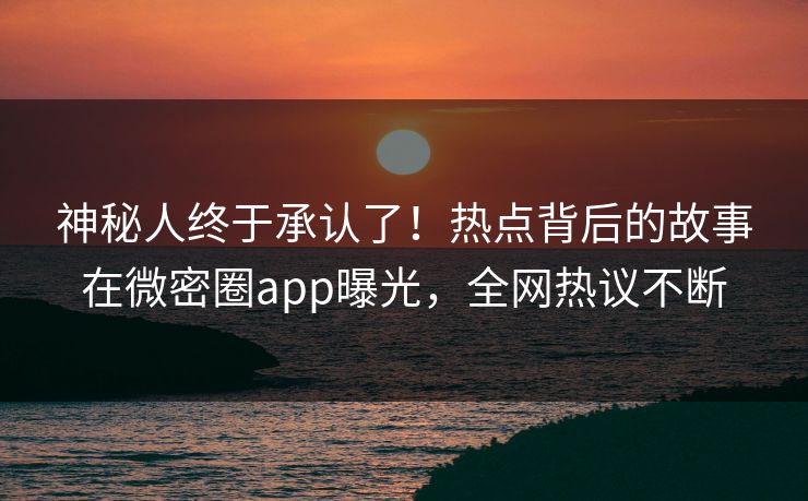 神秘人终于承认了！热点背后的故事在微密圈app曝光，全网热议不断