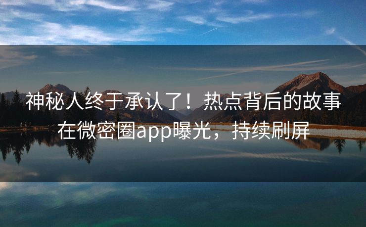 神秘人终于承认了！热点背后的故事在微密圈app曝光，持续刷屏