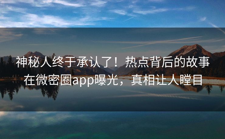 神秘人终于承认了！热点背后的故事在微密圈app曝光，真相让人瞠目